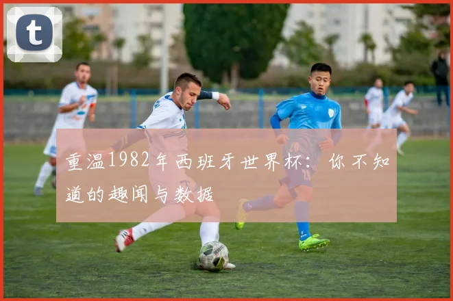 重温1982年西班牙世界杯：你不知道的趣闻与数据