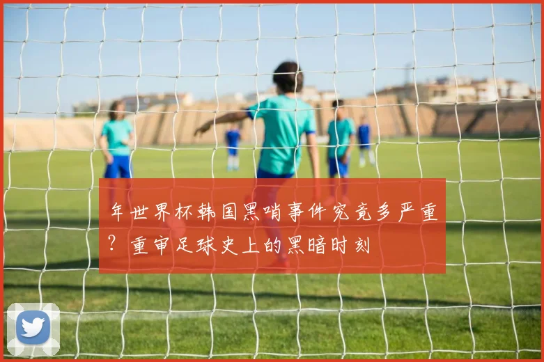 年世界杯韩国黑哨事件究竟多严重？重审足球史上的黑暗时刻