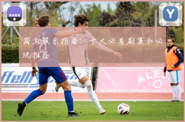 周末娱乐指南：十大必看剧集和必玩推荐
